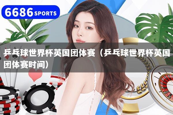 乒乓球世界杯英国团体赛（乒乓球世界杯英国团体赛时间）