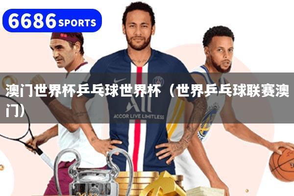 澳门世界杯乒乓球世界杯(世界乒乓球联赛澳门)