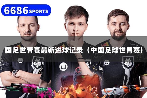 国足世青赛最新进球记录（中国足球世青赛）
